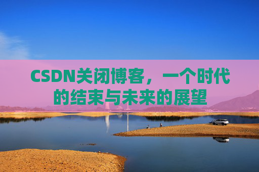 CSDN关闭博客，一个时代的结束与未来的展望